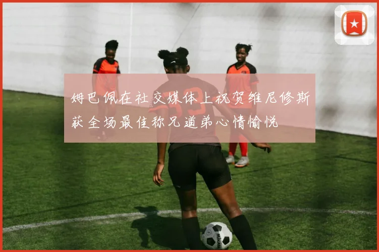 姆巴佩在社交媒体上祝贺维尼修斯获全场最佳称兄道弟心情愉悦
