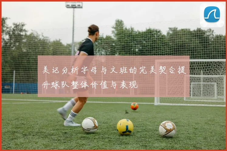 美记分析字母与文班的完美契合提升球队整体价值与表现