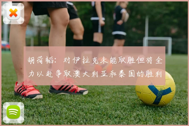 胡荷韬：对伊拉克未能取胜但将全力以赴争取澳大利亚和泰国的胜利