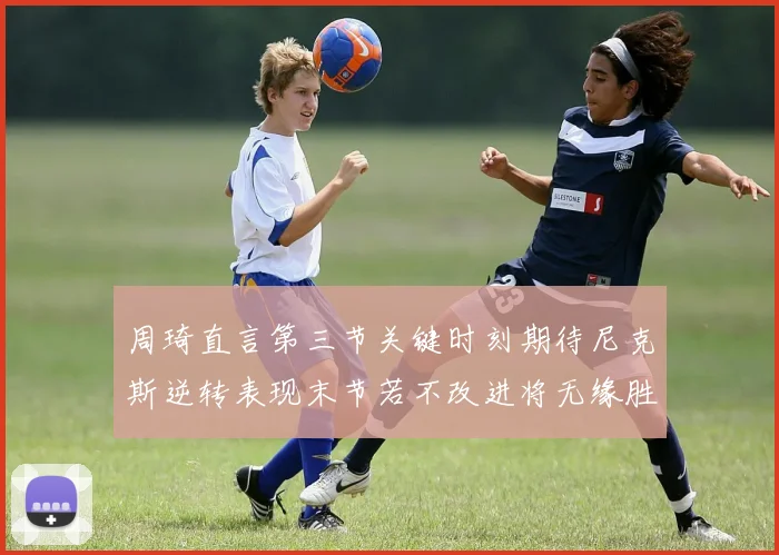 周琦直言第三节关键时刻期待尼克斯逆转表现末节若不改进将无缘胜利
