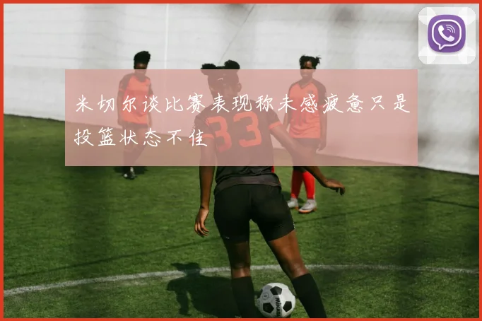 米切尔谈比赛表现称未感疲惫只是投篮状态不佳
