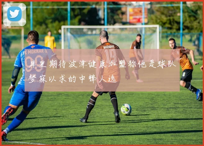 库里期待波津健康加盟称他是球队梦寐以求的中锋人选
