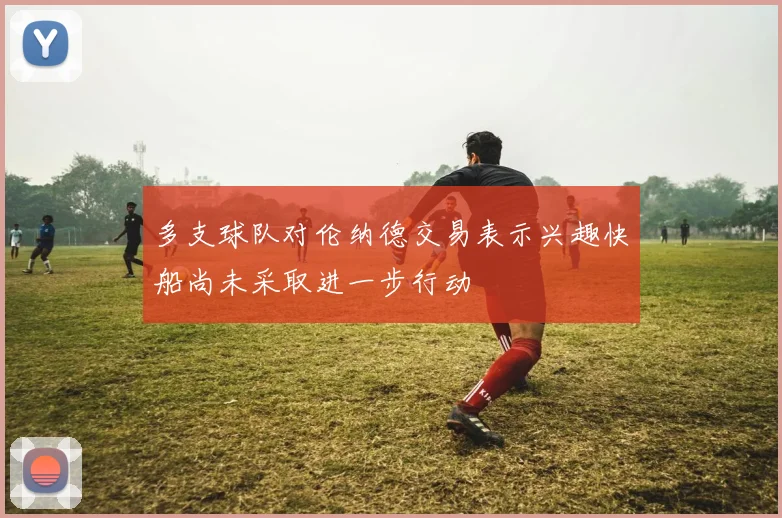 多支球队对伦纳德交易表示兴趣快船尚未采取进一步行动