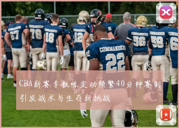 CBA新赛季教练变动频繁40分钟赛制引发战术与生存新挑战
