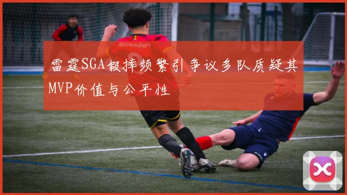 雷霆SGA假摔频繁引争议多队质疑其MVP价值与公平性