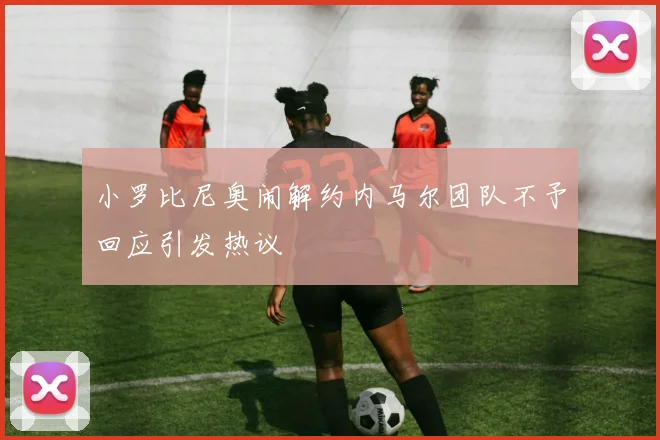 小罗比尼奥闹解约内马尔团队不予回应引发热议