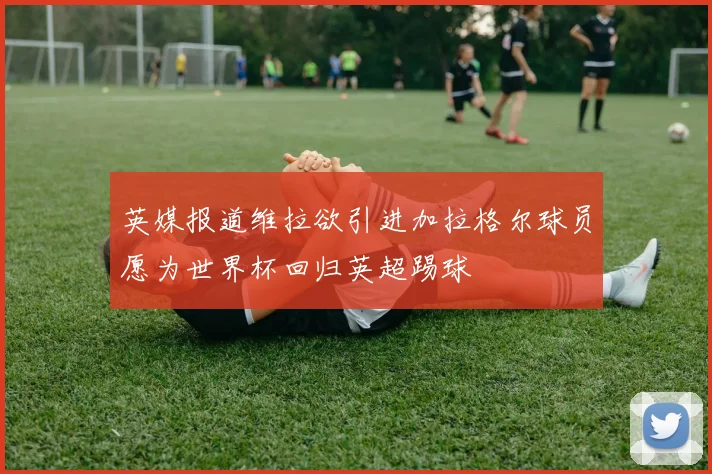 英媒报道维拉欲引进加拉格尔球员愿为世界杯回归英超踢球