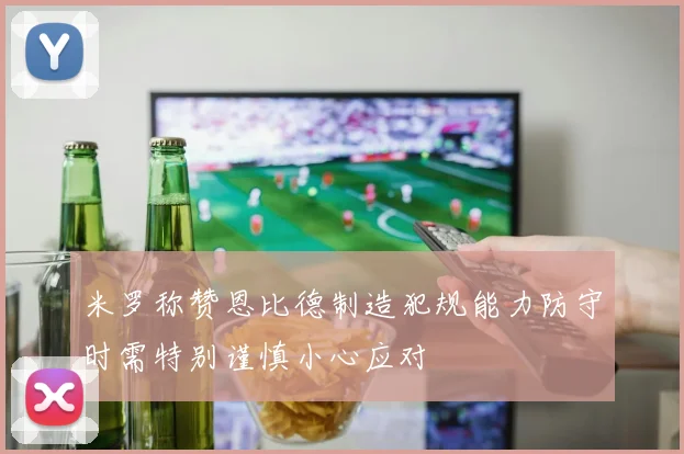 米罗称赞恩比德制造犯规能力防守时需特别谨慎小心应对
