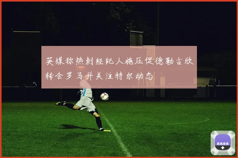 英媒称热刺经纪人施压促德勒古欣转会罗马并关注特尔动态