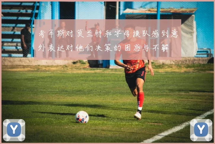 考辛斯对莫兰特和字母换队感到意外表达对他们决策的困惑与不解