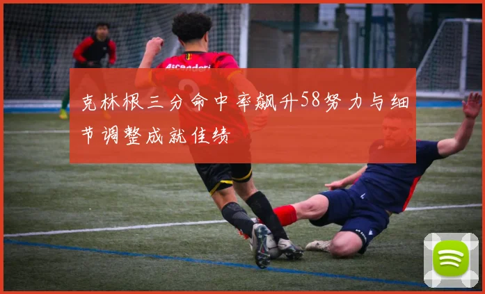 克林根三分命中率飙升58努力与细节调整成就佳绩