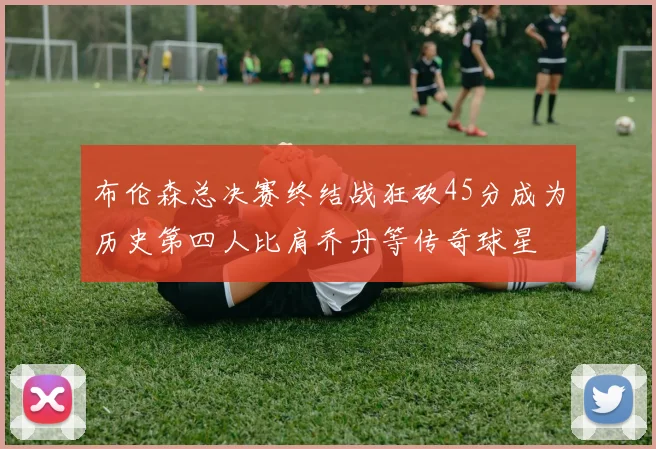 布伦森总决赛终结战狂砍45分成为历史第四人比肩乔丹等传奇球星