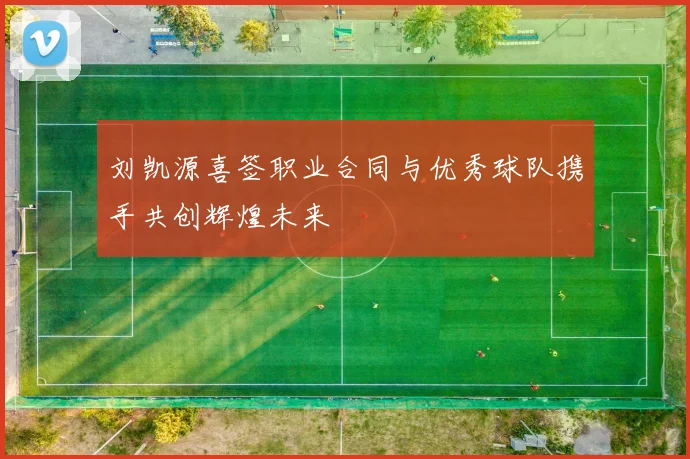 刘凯源喜签职业合同与优秀球队携手共创辉煌未来